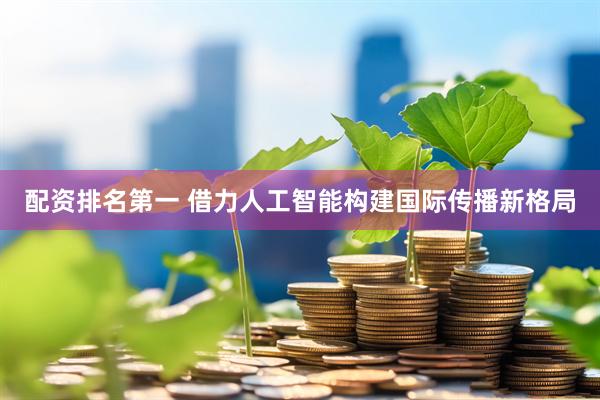 配资排名第一 借力人工智能构建国际传播新格局