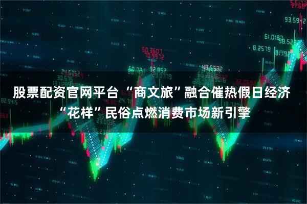 股票配资官网平台 “商文旅”融合催热假日经济 “花样”民俗点燃消费市场新引擎