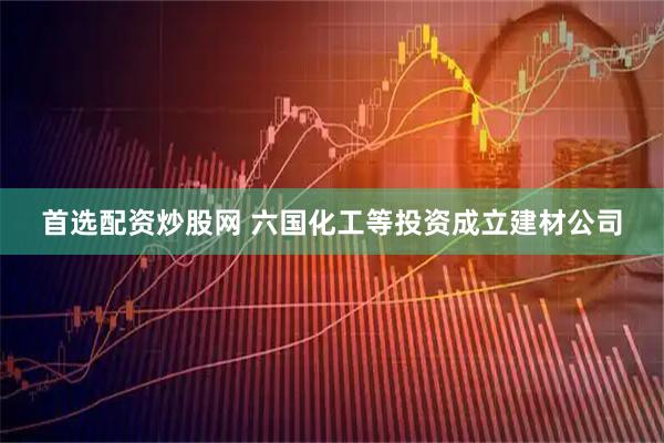 首选配资炒股网 六国化工等投资成立建材公司