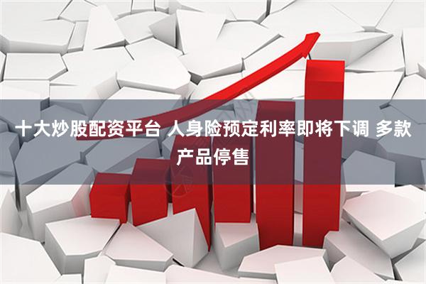 十大炒股配资平台 人身险预定利率即将下调 多款产品停售