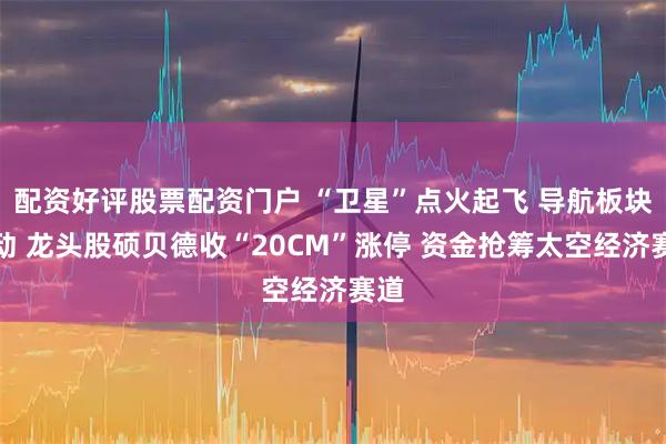 配资好评股票配资门户 “卫星”点火起飞 导航板块异动 龙头股硕贝德收“20CM”涨停 资金抢筹太空经济赛道