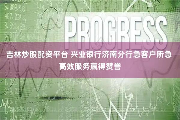 吉林炒股配资平台 兴业银行济南分行急客户所急 高效服务赢得赞誉