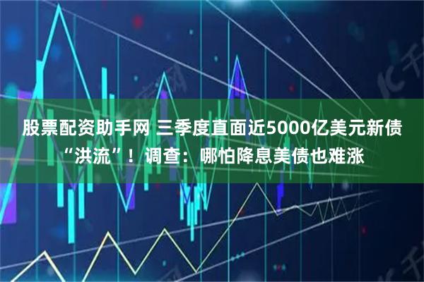 股票配资助手网 三季度直面近5000亿美元新债“洪流”！调查：哪怕降息美债也难涨