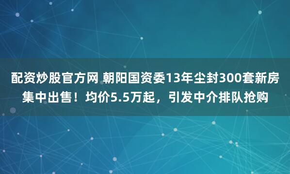 配资炒股官方网 朝阳国资委13年尘封300套新房集中出售！均价5.5万起，引发中介排队抢购