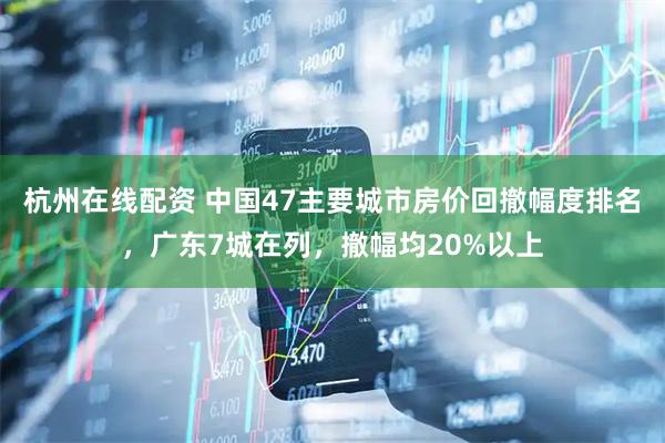 杭州在线配资 中国47主要城市房价回撤幅度排名，广东7城在列，撤幅均20%以上