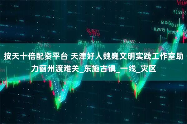 按天十倍配资平台 天津好人魏巍文明实践工作室助力蓟州渡难关_东施古镇_一线_灾区