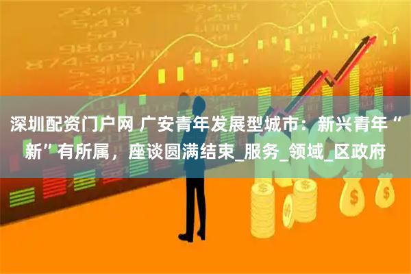 深圳配资门户网 广安青年发展型城市：新兴青年“新”有所属，座谈圆满结束_服务_领域_区政府