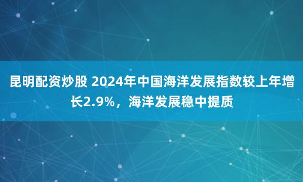 昆明配资炒股 2024年中国海洋发展指数较上年增长2.9%，海洋发展稳中提质