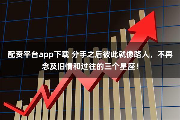配资平台app下载 分手之后彼此就像路人,不再念及旧情和过往的三个星座!