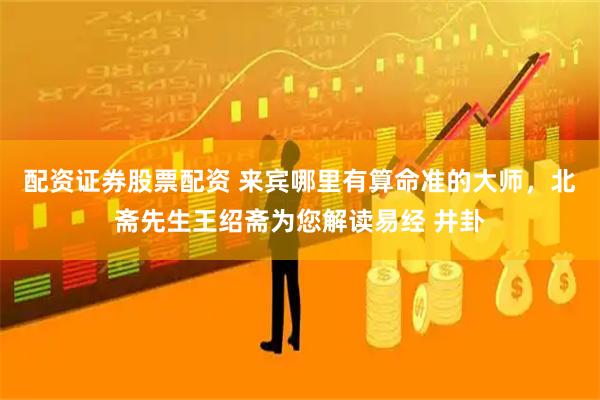 配资证券股票配资 来宾哪里有算命准的大师,北斋先生王绍斋为您解读易经 井卦