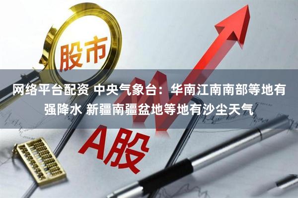 网络平台配资 中央气象台：华南江南南部等地有强降水 新疆南疆盆地等地有沙尘天气