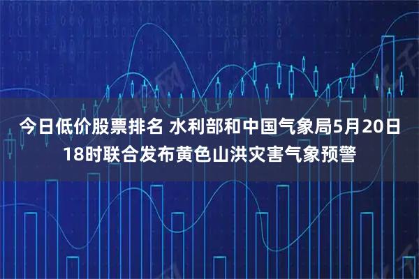 今日低价股票排名 水利部和中国气象局5月20日18时联合发布黄色山洪灾害气象预警