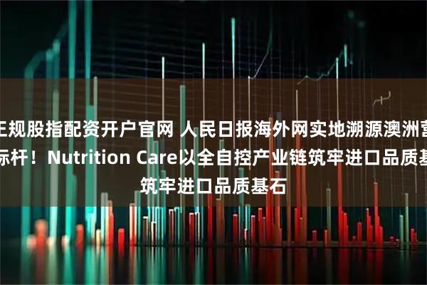 正规股指配资开户官网 人民日报海外网实地溯源澳洲营养标杆！Nutrition Care以全自控产业链筑牢进口品质基石