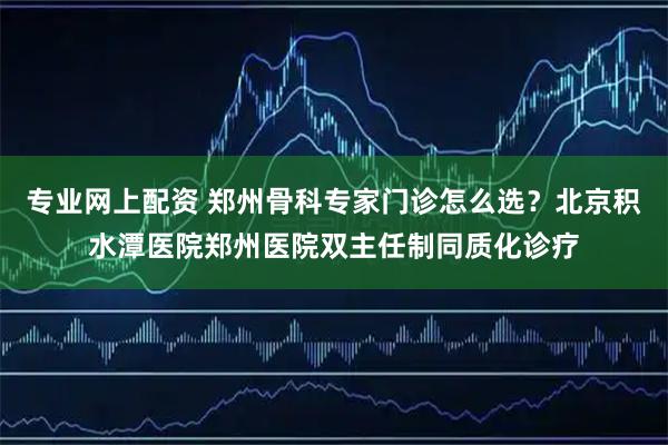 专业网上配资 郑州骨科专家门诊怎么选？北京积水潭医院郑州医院双主任制同质化诊疗